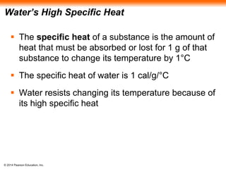 © 2014 Pearson Education, Inc.
Water’s High Specific Heat
 The specific heat of a substance is the amount of
heat that must be absorbed or lost for 1 g of that
substance to change its temperature by 1°C
 The specific heat of water is 1 cal/g/°C
 Water resists changing its temperature because of
its high specific heat
 