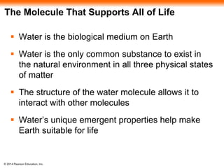 © 2014 Pearson Education, Inc.
The Molecule That Supports All of Life
 Water is the biological medium on Earth
 Water is the only common substance to exist in
the natural environment in all three physical states
of matter
 The structure of the water molecule allows it to
interact with other molecules
 Water’s unique emergent properties help make
Earth suitable for life
 