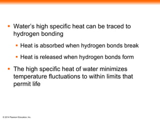 © 2014 Pearson Education, Inc.
 Water’s high specific heat can be traced to
hydrogen bonding
 Heat is absorbed when hydrogen bonds break
 Heat is released when hydrogen bonds form
 The high specific heat of water minimizes
temperature fluctuations to within limits that
permit life
 