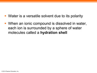 © 2014 Pearson Education, Inc.
 Water is a versatile solvent due to its polarity
 When an ionic compound is dissolved in water,
each ion is surrounded by a sphere of water
molecules called a hydration shell
 