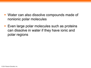 © 2014 Pearson Education, Inc.
 Water can also dissolve compounds made of
nonionic polar molecules
 Even large polar molecules such as proteins
can dissolve in water if they have ionic and
polar regions
 
