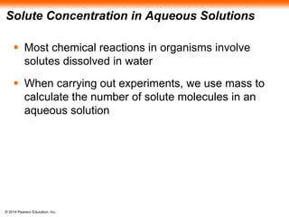 © 2014 Pearson Education, Inc.
Solute Concentration in Aqueous Solutions
 Most chemical reactions in organisms involve
solutes dissolved in water
 When carrying out experiments, we use mass to
calculate the number of solute molecules in an
aqueous solution
 