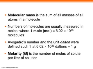 © 2014 Pearson Education, Inc.
 Molecular mass is the sum of all masses of all
atoms in a molecule
 Numbers of molecules are usually measured in
moles, where 1 mole (mol) = 6.02  1023
molecules
 Avogadro’s number and the unit dalton were
defined such that 6.02  1023 daltons = 1 g
 Molarity (M) is the number of moles of solute
per liter of solution
 