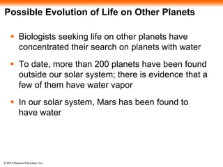 © 2014 Pearson Education, Inc.
Possible Evolution of Life on Other Planets
 Biologists seeking life on other planets have
concentrated their search on planets with water
 To date, more than 200 planets have been found
outside our solar system; there is evidence that a
few of them have water vapor
 In our solar system, Mars has been found to
have water
 
