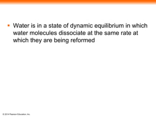 © 2014 Pearson Education, Inc.
 Water is in a state of dynamic equilibrium in which
water molecules dissociate at the same rate at
which they are being reformed
 
