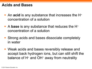 © 2014 Pearson Education, Inc.
Acids and Bases
 An acid is any substance that increases the H+
concentration of a solution
 A base is any substance that reduces the H+
concentration of a solution
 Strong acids and bases dissociate completely
in water
 Weak acids and bases reversibly release and
accept back hydrogen ions, but can still shift the
balance of H+ and OH− away from neutrality
 