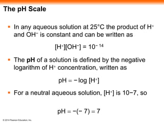 © 2014 Pearson Education, Inc.
The pH Scale
 In any aqueous solution at 25°C the product of H+
and OH− is constant and can be written as
 The pH of a solution is defined by the negative
logarithm of H+ concentration, written as
 For a neutral aqueous solution, [H+] is 10−7, so
[H+][OH−] = 10− 14
pH = − log [H+]
pH = −(− 7) = 7
 