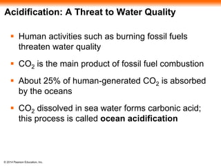© 2014 Pearson Education, Inc.
Acidification: A Threat to Water Quality
 Human activities such as burning fossil fuels
threaten water quality
 CO2 is the main product of fossil fuel combustion
 About 25% of human-generated CO2 is absorbed
by the oceans
 CO2 dissolved in sea water forms carbonic acid;
this process is called ocean acidification
 