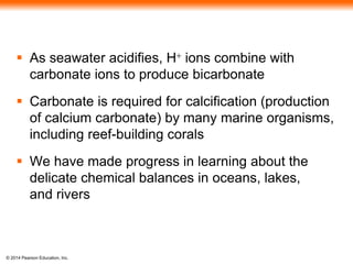 © 2014 Pearson Education, Inc.
 As seawater acidifies, H+ ions combine with
carbonate ions to produce bicarbonate
 Carbonate is required for calcification (production
of calcium carbonate) by many marine organisms,
including reef-building corals
 We have made progress in learning about the
delicate chemical balances in oceans, lakes,
and rivers
 