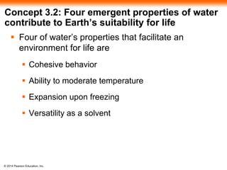 © 2014 Pearson Education, Inc.
Concept 3.2: Four emergent properties of water
contribute to Earth’s suitability for life
 Four of water’s properties that facilitate an
environment for life are
 Cohesive behavior
 Ability to moderate temperature
 Expansion upon freezing
 Versatility as a solvent
 