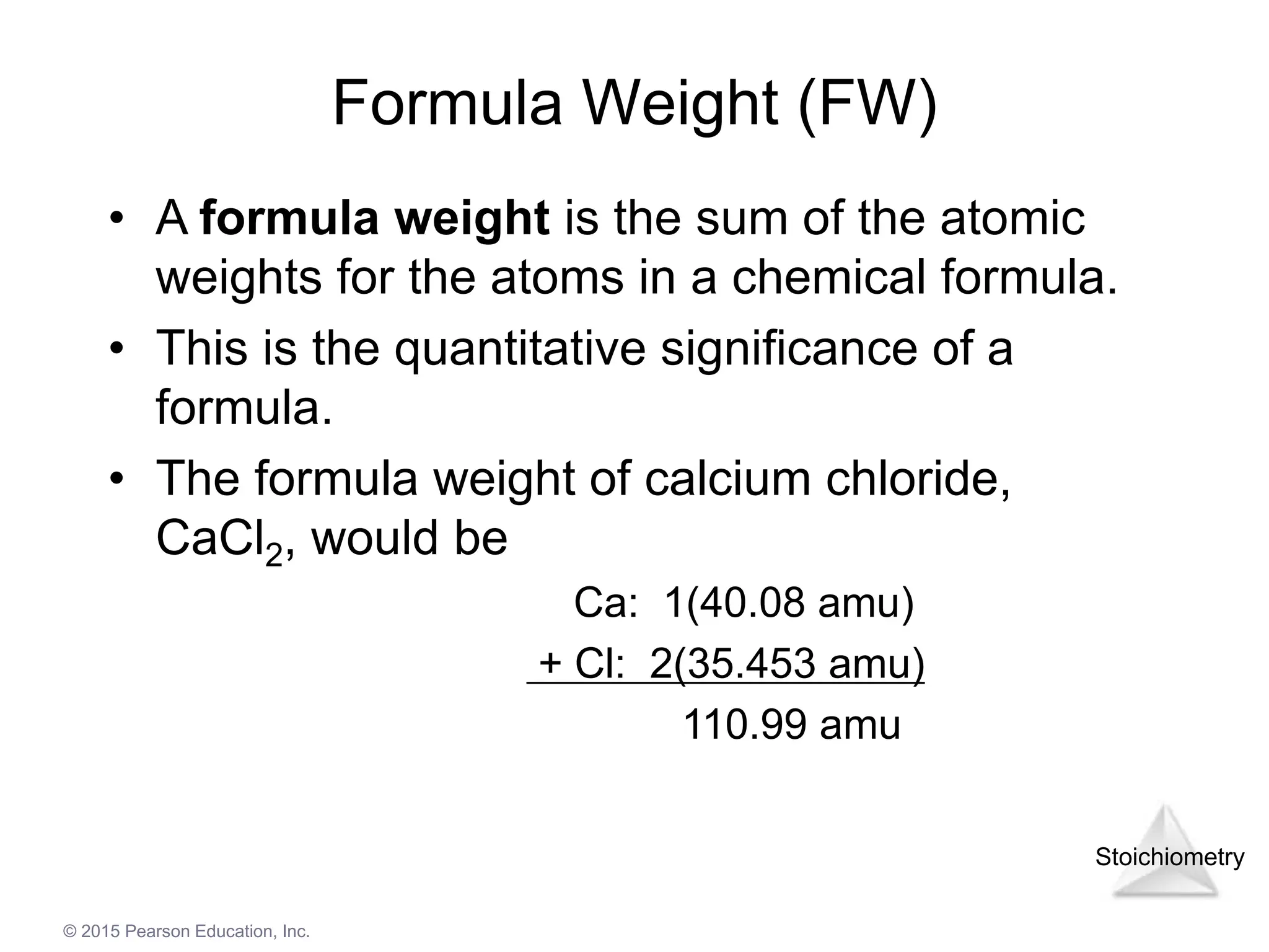 Stoichiometry
© 2015 Pearson Education, Inc.
Formula Weight (FW)
• A formula weight is the sum of the atomic
weights for the atoms in a chemical formula.
• This is the quantitative significance of a
formula.
• The formula weight of calcium chloride,
CaCl2, would be
Ca: 1(40.08 amu)
+ Cl: 2(35.453 amu)
110.99 amu
 