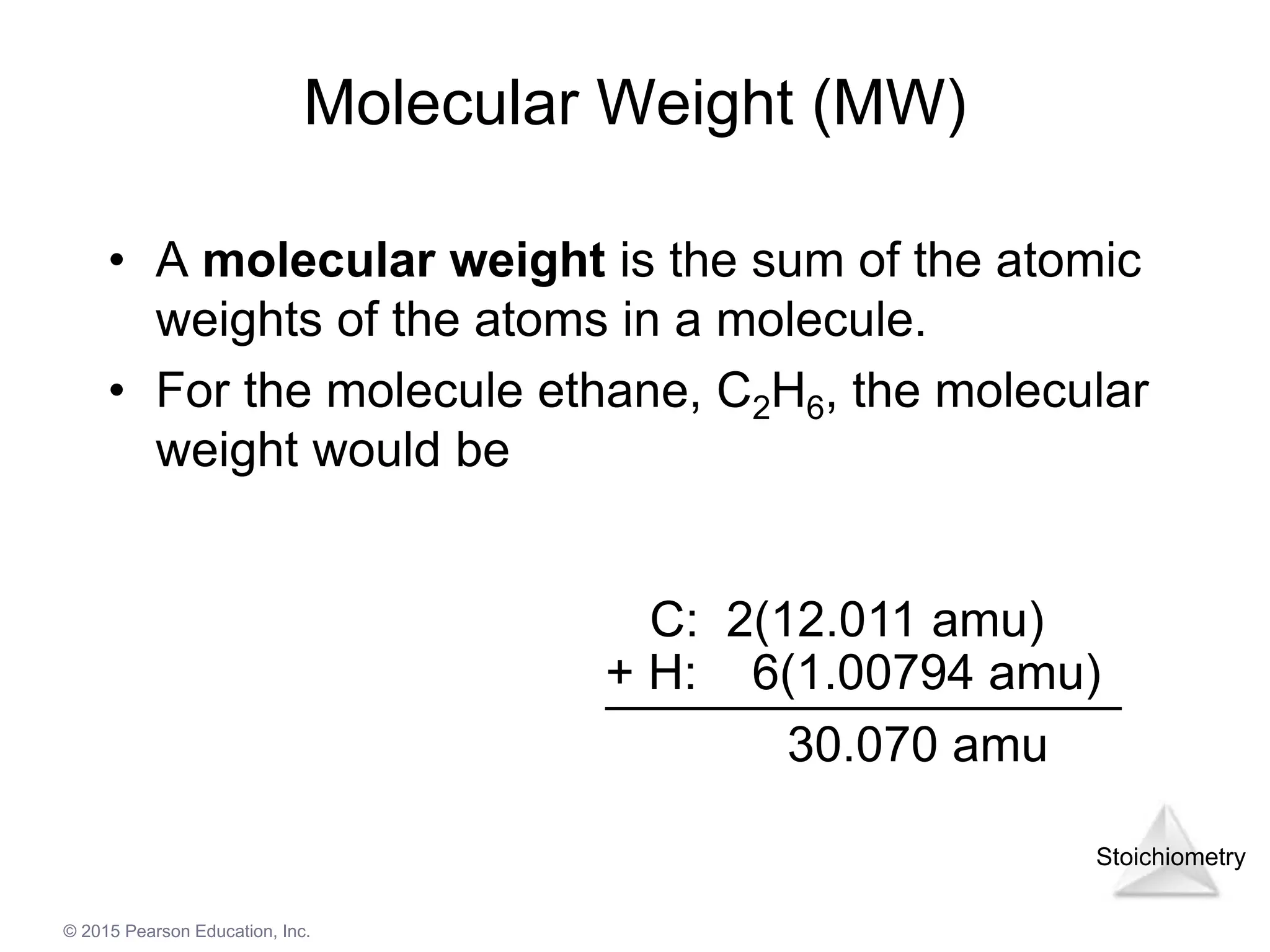 Stoichiometry
© 2015 Pearson Education, Inc.
Molecular Weight (MW)
• A molecular weight is the sum of the atomic
weights of the atoms in a molecule.
• For the molecule ethane, C2H6, the molecular
weight would be
C: 2(12.011 amu)
30.070 amu
+ H: 6(1.00794 amu)
 