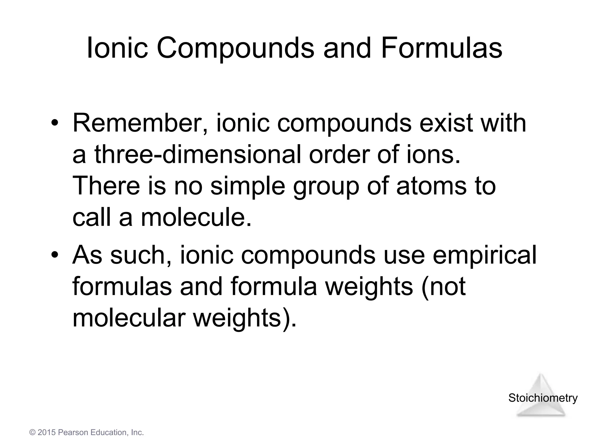 Stoichiometry
© 2015 Pearson Education, Inc.
Ionic Compounds and Formulas
• Remember, ionic compounds exist with
a three-dimensional order of ions.
There is no simple group of atoms to
call a molecule.
• As such, ionic compounds use empirical
formulas and formula weights (not
molecular weights).
 