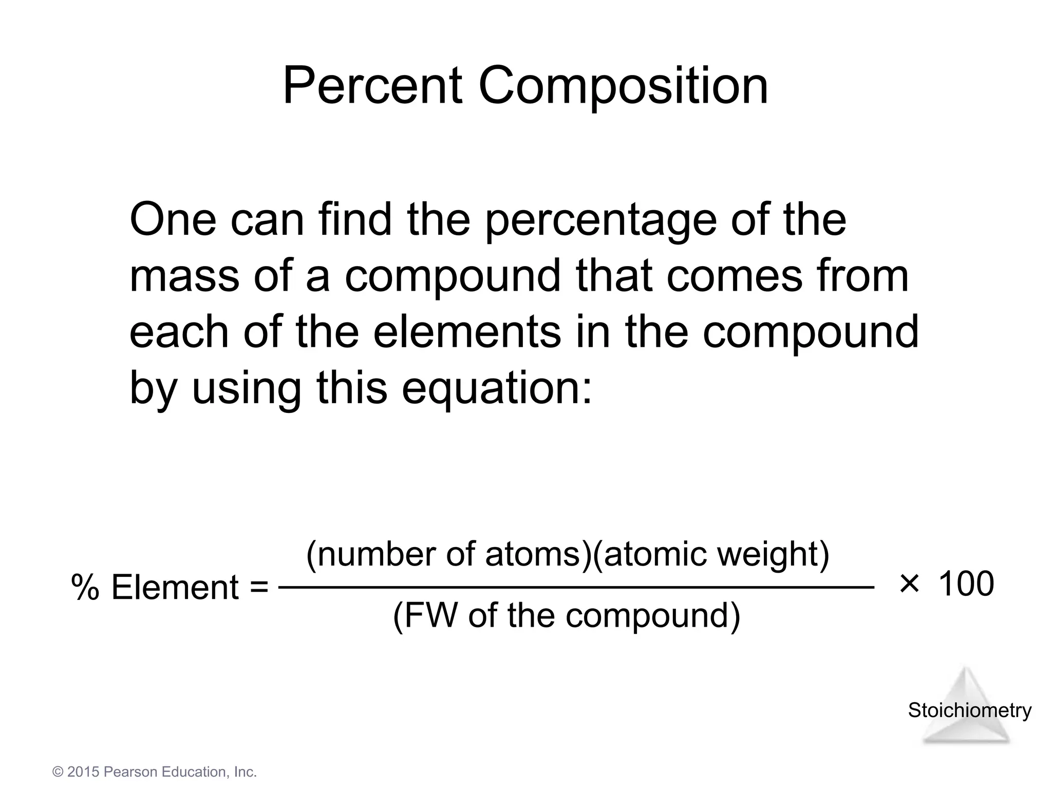 Stoichiometry
© 2015 Pearson Education, Inc.
Percent Composition
One can find the percentage of the
mass of a compound that comes from
each of the elements in the compound
by using this equation:
% Element =
(number of atoms)(atomic weight)
(FW of the compound)
× 100
 
