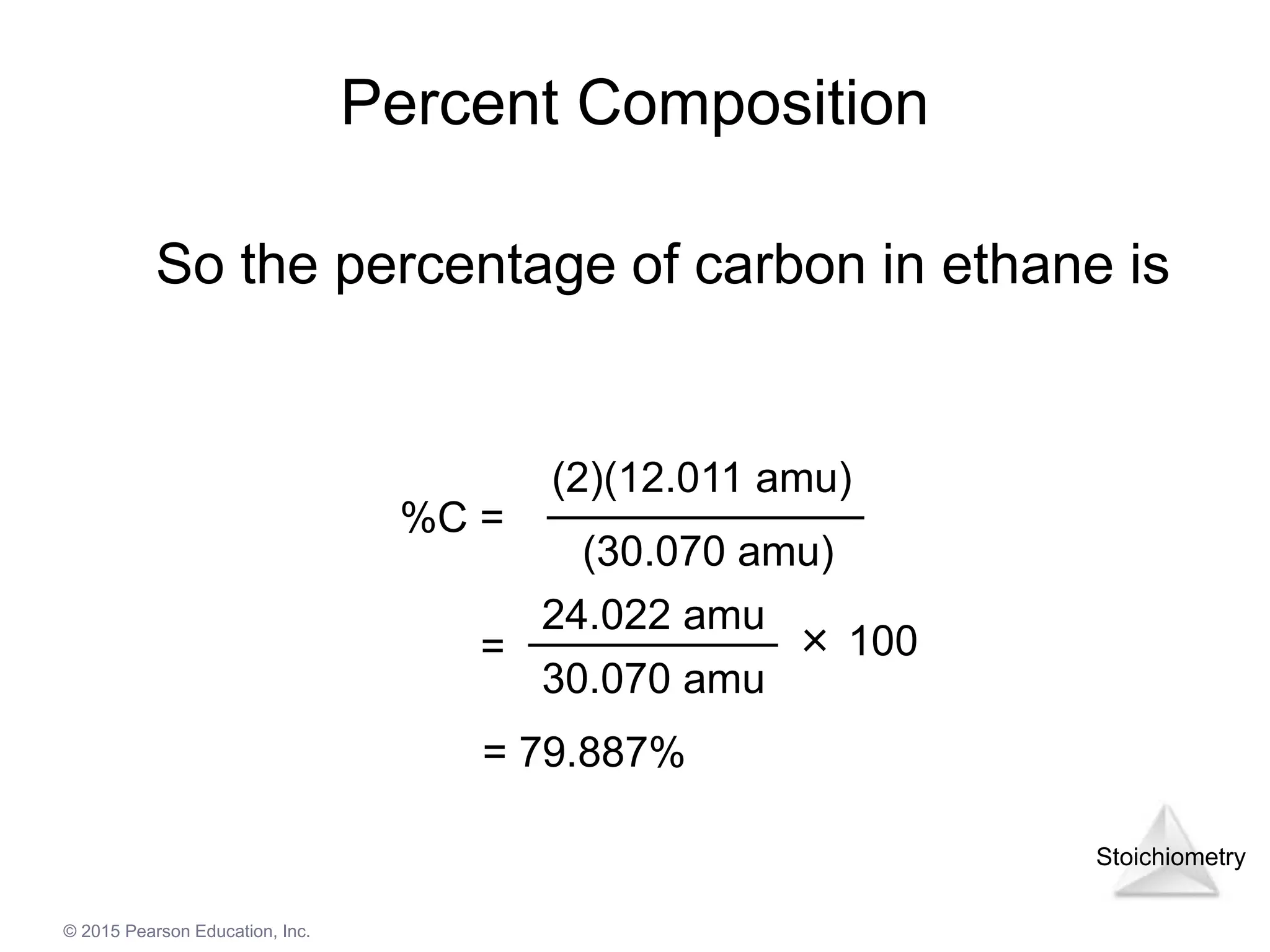 Stoichiometry
© 2015 Pearson Education, Inc.
Percent Composition
So the percentage of carbon in ethane is
%C =
(2)(12.011 amu)
(30.070 amu)
24.022 amu
30.070 amu
= × 100
= 79.887%
 