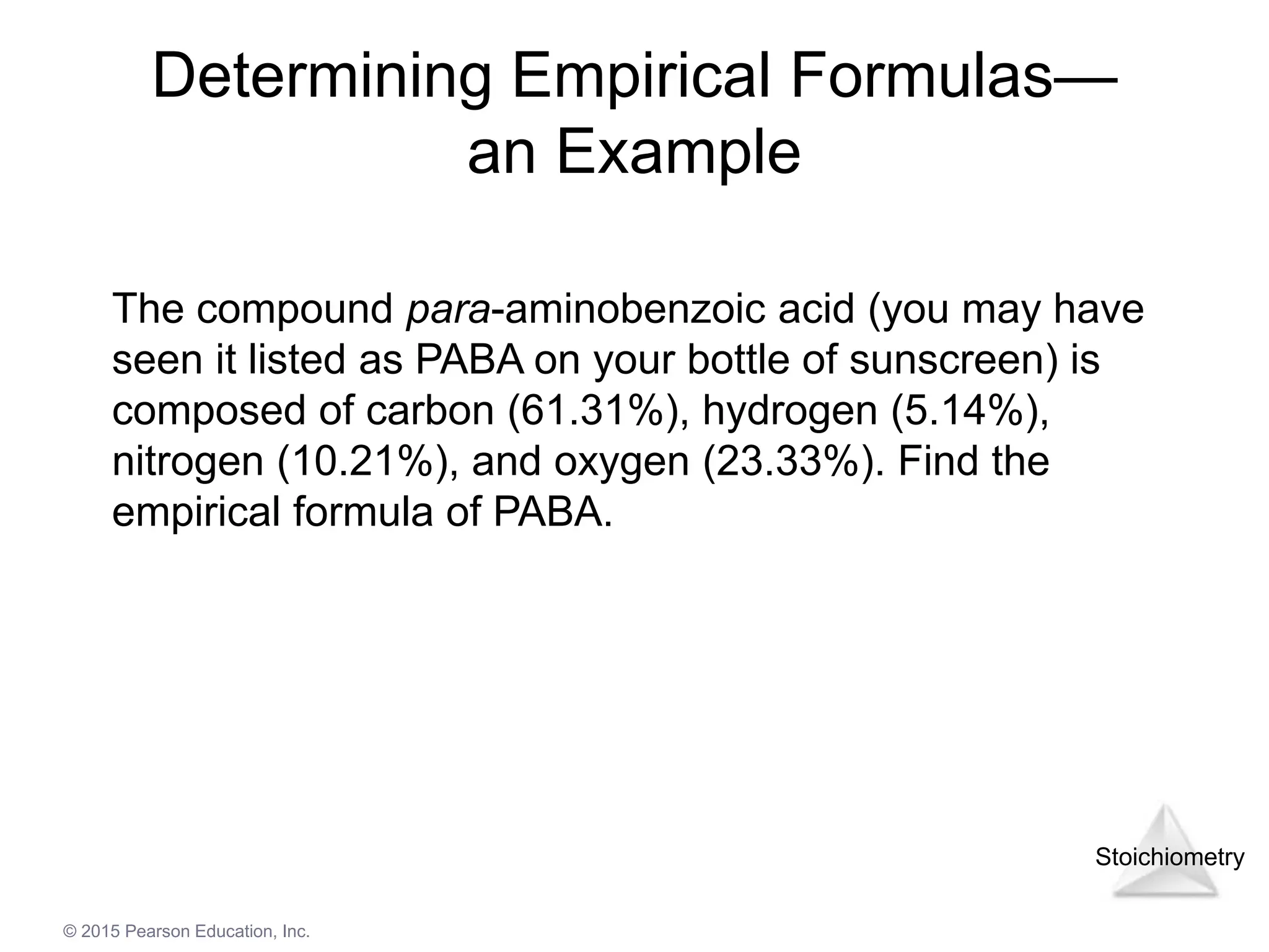 Stoichiometry
© 2015 Pearson Education, Inc.
Determining Empirical Formulas—
an Example
The compound para-aminobenzoic acid (you may have
seen it listed as PABA on your bottle of sunscreen) is
composed of carbon (61.31%), hydrogen (5.14%),
nitrogen (10.21%), and oxygen (23.33%). Find the
empirical formula of PABA.
 