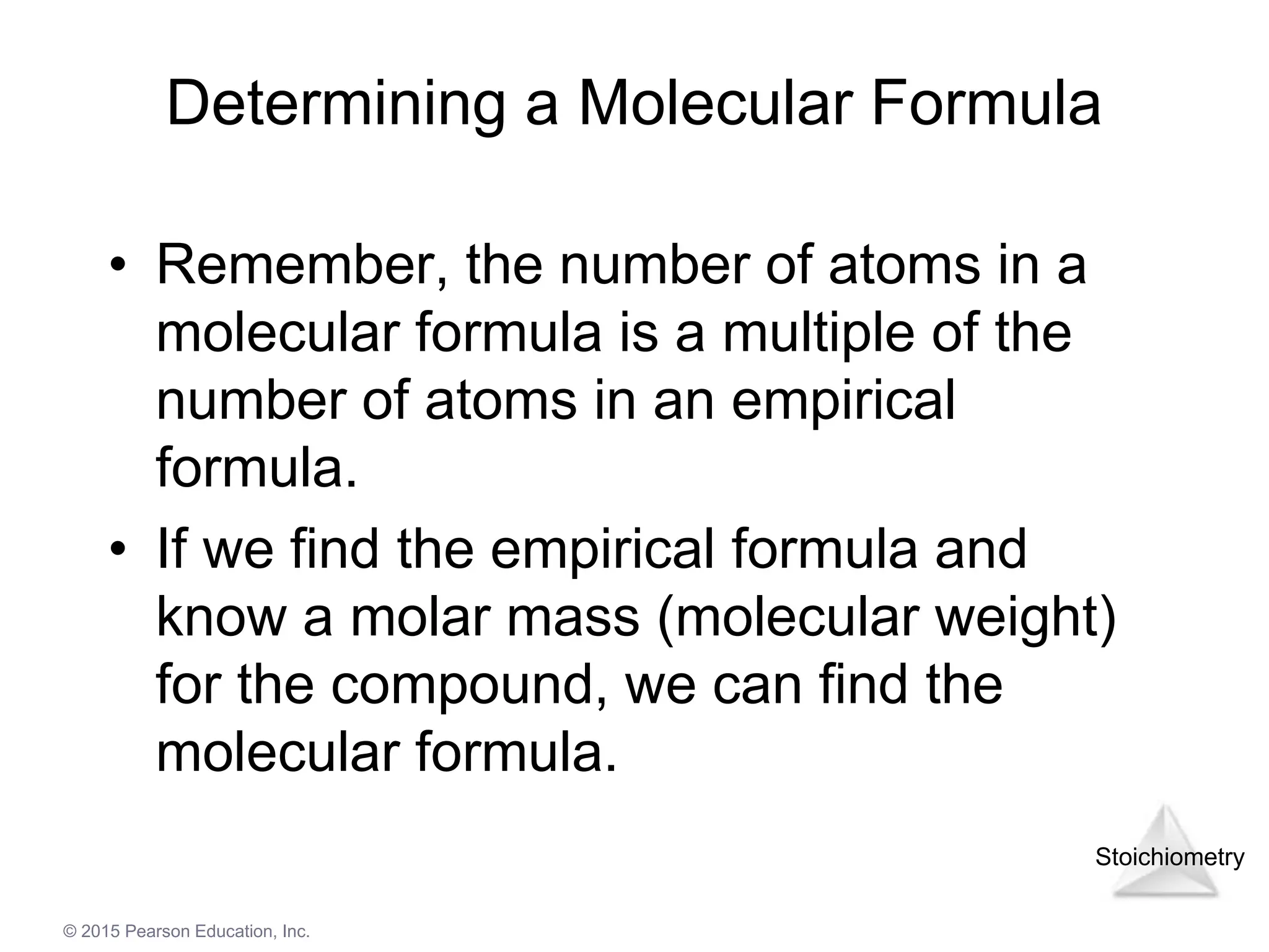 Stoichiometry
© 2015 Pearson Education, Inc.
Determining a Molecular Formula
• Remember, the number of atoms in a
molecular formula is a multiple of the
number of atoms in an empirical
formula.
• If we find the empirical formula and
know a molar mass (molecular weight)
for the compound, we can find the
molecular formula.
 