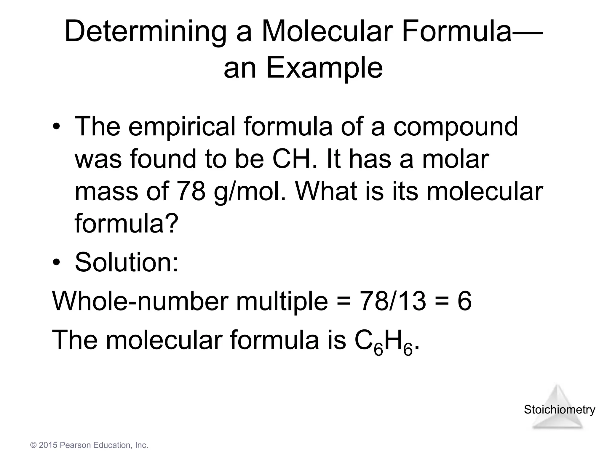 Stoichiometry
© 2015 Pearson Education, Inc.
Determining a Molecular Formula—
an Example
• The empirical formula of a compound
was found to be CH. It has a molar
mass of 78 g/mol. What is its molecular
formula?
• Solution:
Whole-number multiple = 78/13 = 6
The molecular formula is C6H6.
 