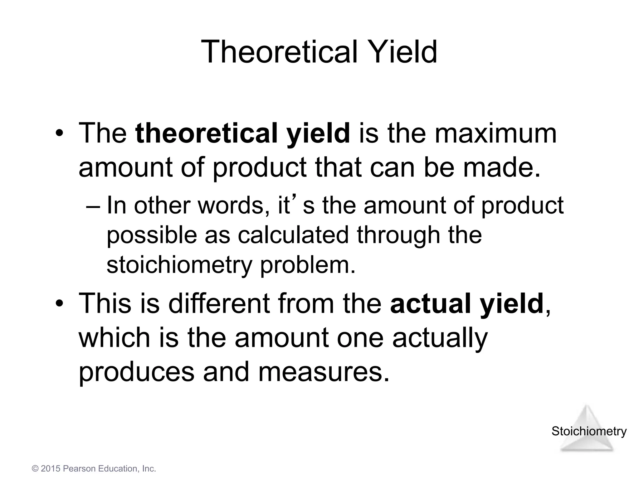 Stoichiometry
© 2015 Pearson Education, Inc.
Theoretical Yield
• The theoretical yield is the maximum
amount of product that can be made.
– In other words, it’s the amount of product
possible as calculated through the
stoichiometry problem.
• This is different from the actual yield,
which is the amount one actually
produces and measures.
 