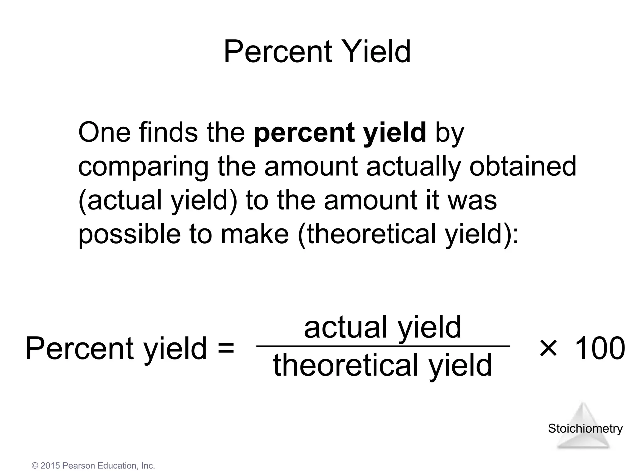 Stoichiometry
© 2015 Pearson Education, Inc.
Percent Yield
Percent yield = × 100
actual yield
theoretical yield
One finds the percent yield by
comparing the amount actually obtained
(actual yield) to the amount it was
possible to make (theoretical yield):
 