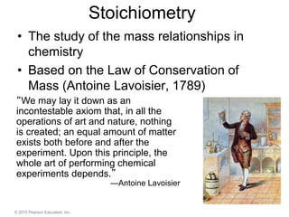 © 2015 Pearson Education, Inc.
Stoichiometry
• The study of the mass relationships in
chemistry
• Based on the Law of Conservation of
Mass (Antoine Lavoisier, 1789)
“We may lay it down as an
incontestable axiom that, in all the
operations of art and nature, nothing
is created; an equal amount of matter
exists both before and after the
experiment. Upon this principle, the
whole art of performing chemical
experiments depends.”
—Antoine Lavoisier
 