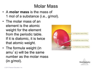 Stoichiometry
© 2015 Pearson Education, Inc.
Molar Mass
• A molar mass is the mass of
1 mol of a substance (i.e., g/mol).
• The molar mass of an
element is the atomic
weight for the element
from the periodic table.
If it is diatomic, it is twice
that atomic weight.
• The formula weight (in
amu’s) will be the same
number as the molar mass
(in g/mol).
 