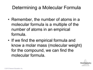 Stoichiometry
© 2015 Pearson Education, Inc.
Determining a Molecular Formula
• Remember, the number of atoms in a
molecular formula is a multiple of the
number of atoms in an empirical
formula.
• If we find the empirical formula and
know a molar mass (molecular weight)
for the compound, we can find the
molecular formula.
 