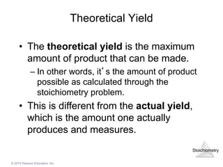Stoichiometry
© 2015 Pearson Education, Inc.
Theoretical Yield
• The theoretical yield is the maximum
amount of product that can be made.
– In other words, it’s the amount of product
possible as calculated through the
stoichiometry problem.
• This is different from the actual yield,
which is the amount one actually
produces and measures.
 