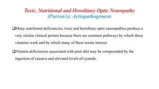 Toxic, Nutritional and Hereditary Optic Neuropathy
(Parson’s): Aetiopathogenesis
Many nutritional deficiencies, toxic and hereditary optic neuropathies produce a
very similar clinical picture because there are common pathways by which these
vitamins work and by which many of these toxins interact
Vitamin deficiencies associated with poor diet may be compounded by the
ingestion of cassava and elevated levels of cyanide.
 