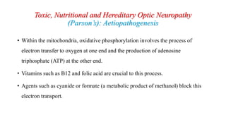 Toxic, Nutritional and Hereditary Optic Neuropathy
(Parson’s): Aetiopathogenesis
• Within the mitochondria, oxidative phosphorylation involves the process of
electron transfer to oxygen at one end and the production of adenosine
triphosphate (ATP) at the other end.
• Vitamins such as B12 and folic acid are crucial to this process.
• Agents such as cyanide or formate (a metabolic product of methanol) block this
electron transport.
 