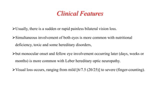 Clinical Features
Usually, there is a sudden or rapid painless bilateral vision loss.
Simultaneous involvement of both eyes is more common with nutritional
deficiency, toxic and some hereditary disorders,
but monocular onset and fellow eye involvement occurring later (days, weeks or
months) is more common with Leber hereditary optic neuropathy.
Visual loss occurs, ranging from mild [6/7.5 (20/25)] to severe (finger-counting).
 