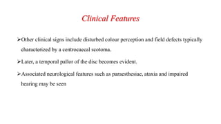 Clinical Features
Other clinical signs include disturbed colour perception and field defects typically
characterized by a centrocaecal scotoma.
Later, a temporal pallor of the disc becomes evident.
Associated neurological features such as paraesthesiae, ataxia and impaired
hearing may be seen
 
