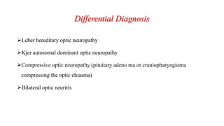 Differential Diagnosis
Leber hereditary optic neuropathy
Kjer autosomal dominant optic neuropathy
Compressive optic neuropathy (pituitary adeno ma or craniopharyngioma
compressing the optic chiasma)
Bilateral optic neuritis
 