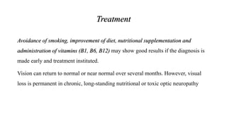 Treatment
Avoidance of smoking, improvement of diet, nutritional supplementation and
administration of vitamins (B1, B6, B12) may show good results if the diagnosis is
made early and treatment instituted.
Vision can return to normal or near normal over several months. However, visual
loss is permanent in chronic, long-standing nutritional or toxic optic neuropathy
 