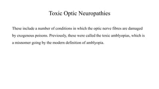 Toxic Optic Neuropathies
These include a number of conditions in which the optic nerve fibres are damaged
by exogenous poisons. Previously, these were called the toxic amblyopias, which is
a misnomer going by the modern definition of amblyopia.
 