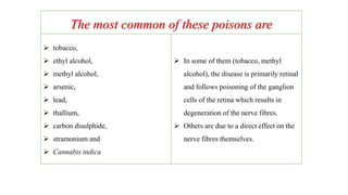 The most common of these poisons are
 tobacco,
 ethyl alcohol,
 methyl alcohol,
 arsenic,
 lead,
 thallium,
 carbon disulphide,
 stramonium and
 Cannabis indica
 In some of them (tobacco, methyl
alcohol), the disease is primarily retinal
and follows poisoning of the ganglion
cells of the retina which results in
degeneration of the nerve fibres.
 Others are due to a direct effect on the
nerve fibres themselves.
 
