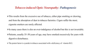 Tobacco-induced Optic Neuropathy: Pathogenesis
This results from the excessive use of tobacco, either pipe smoking or chewing,
and from the absorption of dust in tobacco factories. Cigars suffer the most;
cigarette smokers are rarely affected.
In many cases there is also an over-indulgence of alcohol but this is not invariable.
Patients, usually 35–50 years of age, may have smoked excessively for years with
digestive disturbance.
The potent factor is cyanide in tobacco associated with a deficiency of vitamin B12.
 