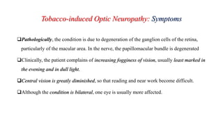 Tobacco-induced Optic Neuropathy: Symptoms
Pathologically, the condition is due to degeneration of the ganglion cells of the retina,
particularly of the macular area. In the nerve, the papillomacular bundle is degenerated
Clinically, the patient complains of increasing fogginess of vision, usually least marked in
the evening and in dull light.
Central vision is greatly diminished, so that reading and near work become difficult.
Although the condition is bilateral, one eye is usually more affected.
 