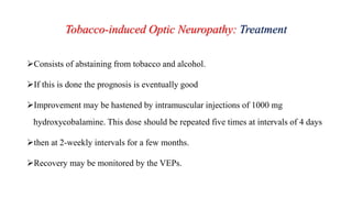 Tobacco-induced Optic Neuropathy: Treatment
Consists of abstaining from tobacco and alcohol.
If this is done the prognosis is eventually good
Improvement may be hastened by intramuscular injections of 1000 mg
hydroxycobalamine. This dose should be repeated five times at intervals of 4 days
then at 2-weekly intervals for a few months.
Recovery may be monitored by the VEPs.
 