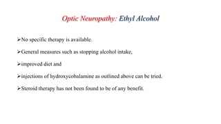Optic Neuropathy: Ethyl Alcohol
No specific therapy is available.
General measures such as stopping alcohol intake,
improved diet and
injections of hydroxycobalamine as outlined above can be tried.
Steroid therapy has not been found to be of any benefit.
 