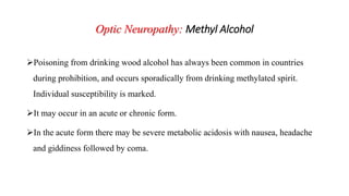 Optic Neuropathy: Methyl Alcohol
Poisoning from drinking wood alcohol has always been common in countries
during prohibition, and occurs sporadically from drinking methylated spirit.
Individual susceptibility is marked.
It may occur in an acute or chronic form.
In the acute form there may be severe metabolic acidosis with nausea, headache
and giddiness followed by coma.
 