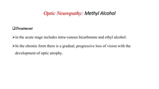 Optic Neuropathy: Methyl Alcohol
Treatment
in the acute stage includes intra-venous bicarbonate and ethyl alcohol.
In the chronic form there is a gradual, progressive loss of vision with the
development of optic atrophy.
 