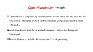 Optic Neuropathy: Arsenic
The condition is diagnosed by the detection of arsenic in the hair and nails and the
measurement of arsenic levels in the blood (normal ,3 mg/dl) and urine (normal
,100 mg/L).
Acute ingestion is treated as a medical emergency. with gastric lavage and
dimercaprol.
D-penicillamine is useful in the treatment of chronic poisoning.
 