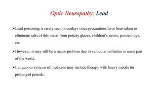 Optic Neuropathy: Lead
Lead poisoning is rarely seen nowadays since precautions have been taken to
eliminate salts of this metal from pottery glazes, children’s paints, painted toys,
etc.
However, it may still be a major problem due to vehicular pollution in some part
of the world.
Indigenous systems of medicine may include therapy with heavy metals for
prolonged periods.
 