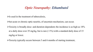 Optic Neuropathy: Ethambutol
Is used in the treatment of tuberculosis,
but acute or chronic optic neuritis, of uncertain mechanism, can occur.
Toxicity is broadly dose- and duration-dependent; the incidence is as high as 18%
at a daily dose over 35 mg/kg, but is rare (<1%) with a standard daily dose of 15
mg/kg or lower.
Toxicity typically occurs between 3 and 6 months of starting treatment,
 