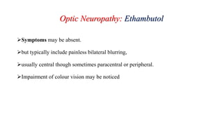 Optic Neuropathy: Ethambutol
Symptoms may be absent.
but typically include painless bilateral blurring,
usually central though sometimes paracentral or peripheral.
Impairment of colour vision may be noticed
 
