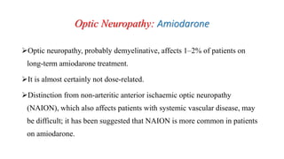 Optic Neuropathy: Amiodarone
Optic neuropathy, probably demyelinative, affects 1–2% of patients on
long-term amiodarone treatment.
It is almost certainly not dose-related.
Distinction from non-arteritic anterior ischaemic optic neuropathy
(NAION), which also affects patients with systemic vascular disease, may
be difficult; it has been suggested that NAION is more common in patients
on amiodarone.
 