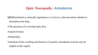 Optic Neuropathy: Amiodarone
Differentiation is clinically important as it is key to a decision about whether to
discontinue the drug.
The presence of a crowded optic disc,
speed of onset,
bilaterality,
duration of disc swelling and features of systemic amiodarone toxicity may be
helpful in this regard.
 