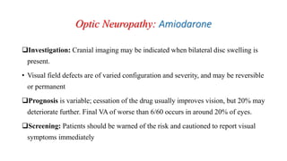 Optic Neuropathy: Amiodarone
Investigation: Cranial imaging may be indicated when bilateral disc swelling is
present.
• Visual field defects are of varied configuration and severity, and may be reversible
or permanent
Prognosis is variable; cessation of the drug usually improves vision, but 20% may
deteriorate further. Final VA of worse than 6/60 occurs in around 20% of eyes.
Screening: Patients should be warned of the risk and cautioned to report visual
symptoms immediately
 