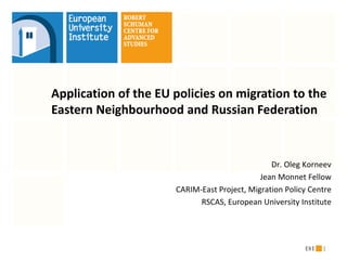 Application of the EU policies on migration to the
Eastern Neighbourhood and Russian Federation


                                                Dr. Oleg Korneev
                                             Jean Monnet Fellow
                      CARIM-East Project, Migration Policy Centre
                            RSCAS, European University Institute




                                                              1
 